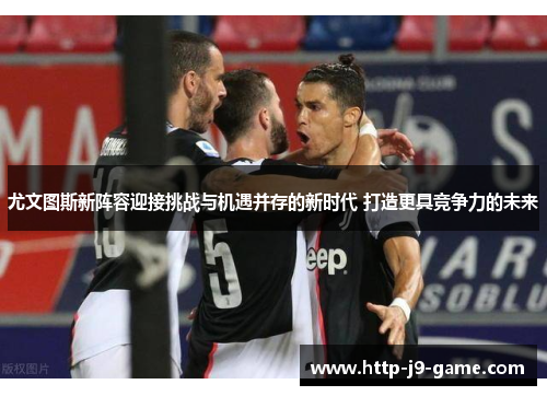 尤文图斯新阵容迎接挑战与机遇并存的新时代 打造更具竞争力的未来