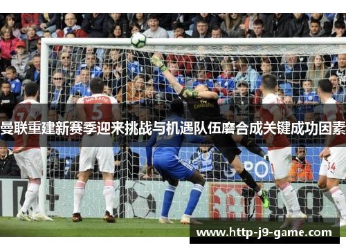 曼联重建新赛季迎来挑战与机遇队伍磨合成关键成功因素