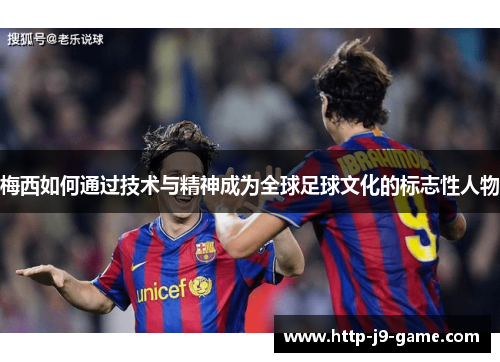 梅西如何通过技术与精神成为全球足球文化的标志性人物
