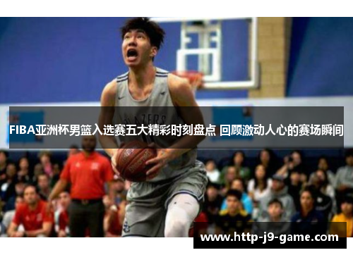 FIBA亚洲杯男篮入选赛五大精彩时刻盘点 回顾激动人心的赛场瞬间