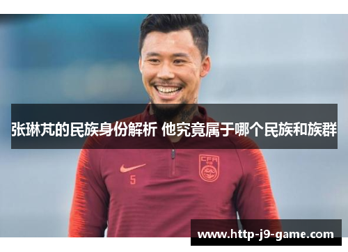 张琳芃的民族身份解析 他究竟属于哪个民族和族群