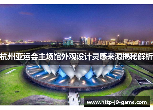 杭州亚运会主场馆外观设计灵感来源揭秘解析