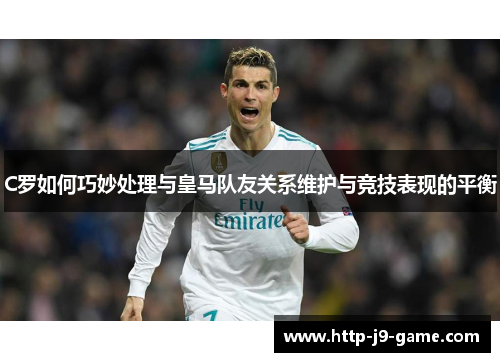 C罗如何巧妙处理与皇马队友关系维护与竞技表现的平衡