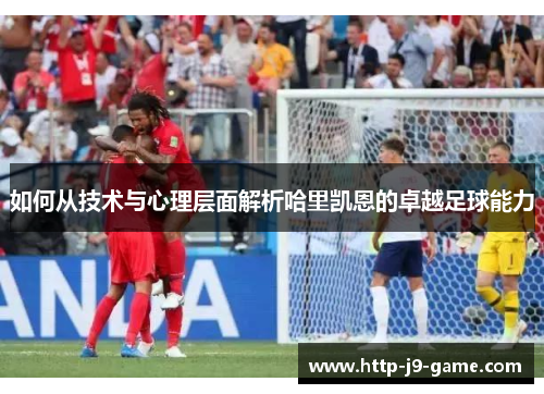 如何从技术与心理层面解析哈里凯恩的卓越足球能力