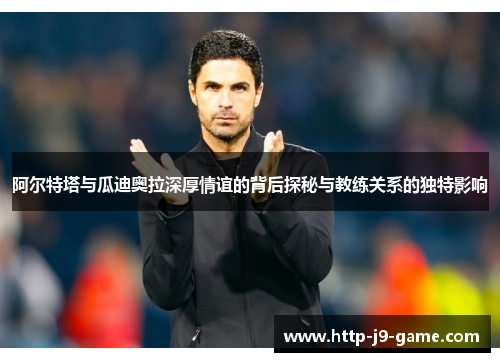 阿尔特塔与瓜迪奥拉深厚情谊的背后探秘与教练关系的独特影响