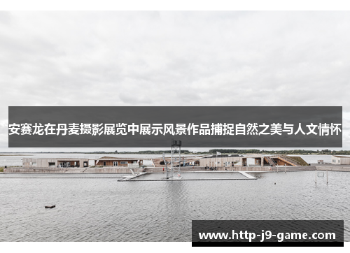 安赛龙在丹麦摄影展览中展示风景作品捕捉自然之美与人文情怀