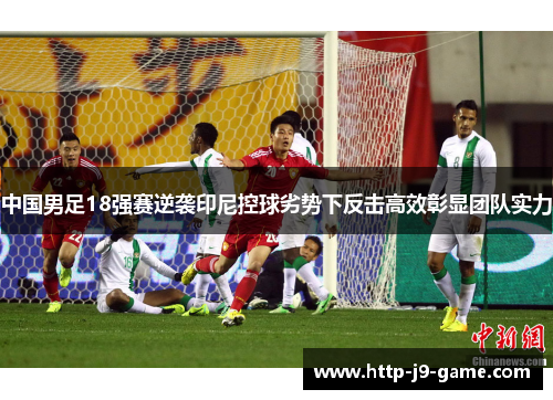 中国男足18强赛逆袭印尼控球劣势下反击高效彰显团队实力 中国男足18强赛逆袭印尼控球劣势下反击高效彰显团队实力
